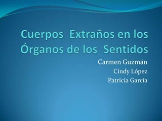 Cuerpos  Extraños en los Órganos de los  Sentidos Carmen Guzmán Cindy López Patricia García 
