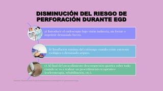 DISMINUCIÓN DEL RIESGO DE
PERFORACIÓN DURANTE EGD
a) Introducir el endoscopio bajo visión indirecta, sin forzar o
imprimir demasiada fuerza.
b) Insuflación mínima del estómago cuando existe estenosis
esofágica o demasiado arqueo.
c) Al final del procedimiento descompresión gástrica sobre todo
cuando se va a realizar un procedimiento terapéutico
(escleroterapia, rehabilitación, etc.).
Córdoba Villalobos José Angel.Procedimientos endoscopicos en gastroenterología
 