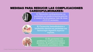 MEDIDAS PARA REDUCIR LAS COMPLICACIONES
CARDIOPULMONARES:
A) Valoración cardiopulmonar en
pacientes con padecimientos previos
y control de los mismos (tele de tórax
y E.C.G. reciente).
B) Corrección hemodinámica e
intubación electiva en pacientes con
hemorragia digestiva superior
copiosa.
C) En pacientes con
problemas cardiopulmonares o
ancianos,de preferencia utilizar
únicamente anestésico local.
Córdoba Villalobos José Angel.Procedimientos endoscopicos en gastroenterología
 