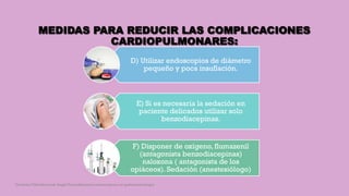 MEDIDAS PARA REDUCIR LAS COMPLICACIONES
CARDIOPULMONARES:
D) Utilizar endoscopios de diámetro
pequeño y poca insuflación.
E) Si es necesaria la sedación en
paciente delicados utilizar solo
benzodiacepinas.
F) Disponer de oxígeno, flumazenil
(antagonista benzodiacepinas)
naloxona ( antagonista de los
opiáceos). Sedación (anestesiólogo)
Córdoba Villalobos José Angel.Procedimientos endoscopicos en gastroenterología
 