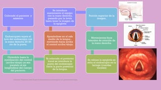 Colocado el paciente y
asistente
Endoscopista sujeta el
tuvo del endoscopio con
la mano derecha 20-30
cm de la punta.
Girándolo hasta la
movilización del control
(arriba/abajo) ya sea
paralelo al eje
longitudinal del cuerpo
del paciente.
Ya colocado el protector
bucal se introduce la
punta del endoscopio
hacia la parte posterior
de la lengua.
Apoyándose en el rafe
medio de la lengua ,
moviendo hacia arriba
el control arriba/abajo.
Se introduce
suavemente el equipo
con la mano derecha,
pasando por la úvula
hasta tener la imagen de
la epiglotis
Porción superior de la
imagen.
Movimientos finos
laterales de rotación de
la mano derecha.
Se rebaza la epiglotis se
sitúa el endoscopio en la
laringe (cuerdas
vocales)
Córdoba Villalobos José Angel.Procedimientos endoscopicos en gastroenterología
 