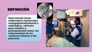 DEFINICIÓN
Intervención mixta
endoscópica (endoscopía
esofagogastroduodenal) y
radiológica, utilizada
para estudiar y,
principalmente tratar, las
enfermedades de los
conductos biliares y del
páncreas.
Córdoba Villalobos José Angel.Procedimientos endoscopicos en gastroenterología
 