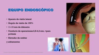 EQUIPO ENDOSCÓPICO
• Aparato de visión lateral
• Ángulo de visión de 100%
• 11-13 mm de diámetro
• Conducto de operaciones 2,8-4,2 mm, >para
prótesis
• Elevador de catéter
y aditamentos
Córdoba Villalobos José Angel.Procedimientos endoscopicos en gastroenterología
 