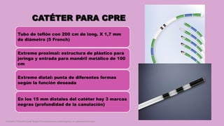 CATÉTER PARA CPRE
Tubo de teflón con 200 cm de long. X 1,7 mm
de diámetro (5 French)
Extremo proximal: estructura de plástico para
jeringa y entrada para mandril metálico de 100
cm
Extremo distal: punta de diferentes formas
según la función deseada
En los 15 mm distales del catéter hay 3 marcas
negras (profundidad de la canulación)
Córdoba Villalobos José Angel.Procedimientos endoscopicos en gastroenterología
 