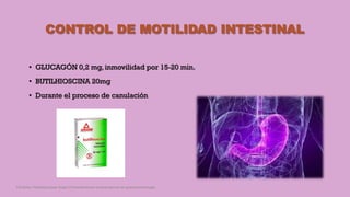 CONTROL DE MOTILIDAD INTESTINAL
• GLUCAGÓN 0,2 mg, inmovilidad por 15-20 min.
• BUTILHIOSCINA 20mg
• Durante el proceso de canulación
Córdoba Villalobos José Angel.Procedimientos endoscopicos en gastroenterología
 