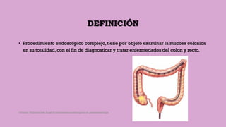 DEFINICIÓN
• Procedimiento endoscópico complejo, tiene por objeto examinar la mucosa colonica
en su totalidad, con el fin de diagnosticar y tratar enfermedades del colon y recto.
Córdoba Villalobos José Angel.Procedimientos endoscopicos en gastroenterología
 