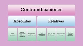 Contraindicaciones
Absolutas
Colitis
fulminante
Posible
perforación
del tubo
digestivo
Diverticulitis
aguda severa
Relativas
Enf.
Cardiopulmo
nar severa
Emb. En 2º y
3º trimestre
Coagulopatia
severa
Ascitis o
diálisis
peritoneal
Córdoba Villalobos José Angel.Procedimientos endoscopicos en gastroenterología
 
