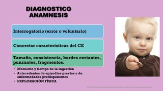 DIAGNOSTICO
ANAMNESIS
Interrogatorio (error o voluntario)
Concretar características del CE
Tamaño, consistencia, bordes cortantes,
punzantes, fragmentos.
• Momento y tiempo de la ingestión
• Antecedentes de episodios previos o de
enfermedades predisponentes
• EXPLORACIÓN FÍSICA
Córdoba Villalobos José Angel.Procedimientos endoscopicos en gastroenterología
 