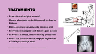 TRATAMIENTO
• Extracción endoscópica o manual
• Colocar al paciente en decúbito dorsal, lat. Izq o en
litotomía
• Bloqueo epidural para relajación completa anal
• Intervención quirúrgica en abdomen agudo y sepsis
• En botellas o frascos, usar sonda Foley y traccionar
• Retirar con pinzas de anillos y espejos vaginales en
CE de la porción baja rectal
Córdoba Villalobos José Angel.Procedimientos endoscopicos en gastroenterología
 