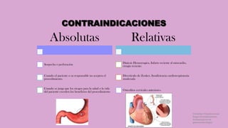 CONTRAINDICACIONES
Absolutas
Sospecha o perforación
Cuando el paciente o su responsable no acepten el
procedimiento.
Cuando se juzga que los riesgos para la salud o la vida
del paciente exceden los beneficios del procedimiento
Relativas
Diatesis Hemorragíca, Infarto reciente al miocardio,
cirugía reciente.
Diverticulo de Zenker, Insuficiencia cardiorespiratoria
moderada
Osteofitos cervicales anteriores.
Córdoba Villalobos José
Angel.Procedimientos
endoscopicos en
gastroenterología
 