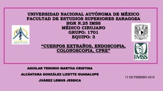 UNIVERSIDAD NACIONAL AUTÓNOMA DE MÉXICO
FACULTAD DE ESTUDIOS SUPERIORES ZARAGOZA
HGR N.25 IMSS
MÉDICO CIRUJANO
GRUPO: 1701
EQUIPO: 3
“CUERPOS EXTRAÑOS, ENDOSCOPIA,
COLONOSCOPIA, CPRE”
AGUILAR TENORIO MARTHA CRISTINA
ALCÁNTARA GONZÁLEZ LIZETTE GUADALUPE
JUÁREZ LEMUS JESSICA
17 DE FEBRERO 2016
 