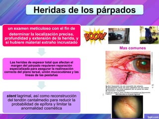 Heridas de los párpados
un examen meticuloso con el fin de
determinar la localización precisa,
profundidad y extensión de la herida, y
si hubiere material extraño incrustado
Las heridas de espesor total que afectan el
margen del párpado requieren reparación
especializada para asegurar la realineación
correcta del plano tarsal, unión mucocutánea y las
líneas de las pestañas
stent lagrimal, así como reconstrucción
del tendón cantalmedio para reducir la
probabilidad de epífora y limitar la
anormalidad cosmética
Mas comunes
 