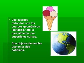  Los cuerpos Los cuerpos 
redondos son los redondos son los 
cuerpos geométricos cuerpos geométricos 
limitados, total o limitados, total o 
parcialmente, por parcialmente, por 
superficies curvas.superficies curvas.
Son objetos de mucho Son objetos de mucho 
uso en la vida uso en la vida 
cotidiana. cotidiana. 
 