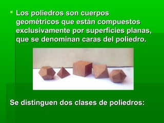  Los poliedros son cuerpos Los poliedros son cuerpos 
geométricos que están compuestos geométricos que están compuestos 
exclusivamente por superficies planas, exclusivamente por superficies planas, 
que se denominan caras del poliedro. que se denominan caras del poliedro. 
Se distinguen dos clases de poliedros:Se distinguen dos clases de poliedros:
 