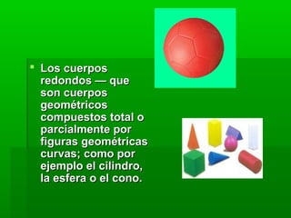  Los cuerposLos cuerpos
redondos — queredondos — que
son cuerposson cuerpos
geométricosgeométricos
compuestos total ocompuestos total o
parcialmente porparcialmente por
figuras geométricasfiguras geométricas
curvas; como porcurvas; como por
ejemplo el cilindro,ejemplo el cilindro,
la esfera o el cono.la esfera o el cono.
 