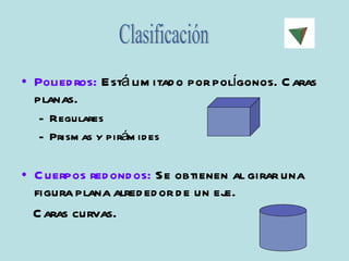 Poliedros:  Está limitado por polígonos. Caras planas. Regulares Prismas y pirámides Cuerpos redondos:  Se obtienen al girar una figura plana alrededor de un eje.  Caras curvas. Clasificación 