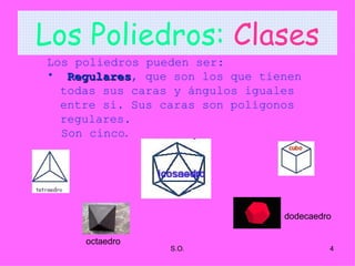 Los Poliedros:   Clases Los poliedros pueden ser: Regulares , que son los que tienen todas sus caras y ángulos iguales entre si. Sus caras son polígonos regulares.  Son cinco . octaedro dodecaedro 