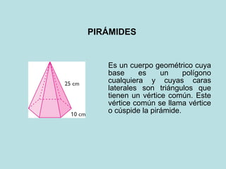 PIRÁMIDES Es un cuerpo geométrico cuya base es un polígono cualquiera y cuyas caras laterales son triángulos que tienen un vértice común. Este vértice común se llama vértice o cúspide la pirámide.   