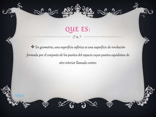 QUE ES:
 En geometría, una superficie esférica es una superficie de revolución
formada por el conjunto de los puntos del espacio cuyos puntos equidistan de
otro interior llamado centro.
volver
 
