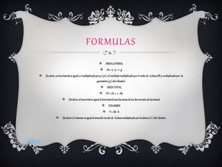 FORMULAS
 ÁREALATERAL
 AL= 2 · p · r · g
 (Esdecir,es árealateralesiguala 2 multiplicadoporp ( pi ),el resultadomultiplicadoporel radiode labase(B)y multiplicadopor la
generatriz( g ) del cilindro)
 ÁREATOTAL
 AT= AL+ 2 · Ab
 (Esdecir,el áreatotales igualal árealateralmaslasáreasde losdos círculosde lasbases)
 VOLUMEN
 V= Ab· h
 (Esdecir,el volumenes igualal áreadel círculode labasemultiplicadoporlaaltura( h ) del cilindro)
volver
 