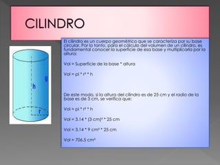 El cilindro es un cuerpo geométrico que se caracteriza por su base
circular. Por lo tanto, para el cálculo del volumen de un cilindro, es
fundamental conocer la superficie de esa base y multiplicarla por la
altura:
Vol = Superficie de la base * altura
Vol = pi * r² * h
De este modo, si la altura del cilindro es de 25 cm y el radio de la
base es de 3 cm, se verifica que:
Vol = pi * r² * h
Vol = 3.14 * (3 cm)² * 25 cm
Vol = 3.14 * 9 cm² * 25 cm
Vol = 706.5 cm³
 