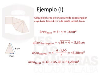 Ejemplo (I)
Cálculo del área de una pirámide cuadrangular
cuya base tiene 4 cm y de arista lateral, 6 cm.
á𝑟𝑒𝑎 𝑏𝑎𝑠𝑒 = 4 · 4 = 16𝑐𝑚2
6 cm
2 cm
𝑎𝑙𝑡𝑢𝑟𝑎 𝑡𝑟𝑖á𝑛𝑔𝑢𝑙𝑜 = 36 − 4 = 5,66𝑐𝑚
á𝑟𝑒𝑎𝑙𝑎𝑡𝑒𝑟𝑎𝑙 = 4 ·
4 · 5,66
2
= 45,28𝑐𝑚2
á𝑟𝑒𝑎 𝑡𝑜𝑡𝑎𝑙 = 16 + 45,28 = 61,28𝑐𝑚2
 