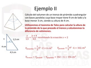 Ejemplo II
Cálculo del volumen de un tronco de pirámide cuadrangular
con bases paralelas cuya base mayor tiene 9 cm de lado y la
base menor 3 cm, siendo su altura de 4 cm.
Utilizaremos el teorema de Tales para calcular la altura de
la pirámide de la que procede el tronco y calcularemos la
diferencia de volúmenes.
4,5 cm
4 cm
1,5 cmx
𝑥
1,5
=
𝑥 + 4
4,5
𝑟𝑒𝑠𝑜𝑙𝑣𝑖𝑒𝑛𝑑𝑜 𝑙𝑎 𝑒𝑐𝑢𝑎𝑐𝑖ó𝑛 𝑥 = 2
𝑉𝑝𝑒𝑞𝑢𝑒ñ𝑎 =
1
3
32
· 2 = 6 𝑐𝑚3 𝑉𝑔𝑟𝑎𝑛𝑑𝑒 =
1
3
92 · 6 = 162 𝑐𝑚3
𝑉𝑡𝑟𝑜𝑛𝑐𝑜 = 𝑉𝑔𝑟𝑎𝑛𝑑𝑒 − 𝑉𝑝𝑒𝑞𝑢𝑒ñ𝑎 = 162 − 6 = 156 𝑐𝑚3
 