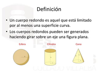 Definición
• Un cuerpo redondo es aquel que está limitado
por al menos una superficie curva.
• Los cuerpos redondos pueden ser generados
haciendo girar sobre un eje una figura plana.
Esfera Cilindro Cono
 