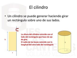 El cilindro
• Un cilindro se puede generar haciendo girar
un rectángulo sobre uno de sus lados.
r
h
La altura del cilindro coincide con el
lado del rectángulo que hace de eje
de giro.
El radio de las bases coincide con la
longitud del otro lado del rectángulo
 