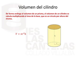 Volumen del cilindro
De forma análoga al volumen de un prisma, el volumen de un cilindro se
calcula multiplicando el área de la base, que es un círculo por altura del
mismo.
𝑉 = 𝜋𝑟2ℎ
 