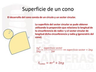Superficie de un cono
El desarrollo del cono consta de un círculo y un sector circular.
r
g
La superficie del sector circular se pude obtener
utilizando la proporción que relaciona la longitud de
la circunferencia de radio r y el sector circular de
longitud dicha circunferencia y radio g (generatriz del
cono).
𝜋𝑔2
2𝜋𝑔
=
𝑠𝑢𝑝𝑒𝑟𝑓𝑖𝑐𝑖𝑒 𝑠𝑒𝑐𝑡𝑜𝑟
2𝜋𝑟
⟹ 𝑠𝑢𝑝𝑒𝑟𝑓𝑖𝑐𝑖𝑒 𝑠𝑒𝑐𝑡𝑜𝑟 = 2𝜋𝑟𝑔
𝑆𝑐𝑜𝑛𝑜 = 𝜋𝑟2
+ 2𝜋𝑟𝑔
 