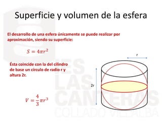 Superficie y volumen de la esfera
El desarrollo de una esfera únicamente se puede realizar por
aproximación, siendo su superficie:
𝑆 = 4𝜋𝑟2
Ésta coincide con la del cilindro
de base un círculo de radio r y
altura 2r.
r
2r
𝑉 =
4
3
𝜋𝑟3
 