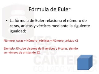 Fórmula de Euler
• La fórmula de Euler relaciona el número de
caras, aristas y vértices mediante la siguiente
igualdad:
Número_caras + Número_vértices = Número_aristas +2
Ejemplo: El cubo dispone de 8 vértices y 6 caras, siendo
su número de aristas de 12.
 
