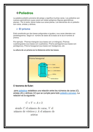 ❖Poliedros
La palabra poliedro proviene del griego y significa muchas caras. Los poliedros son
cuerpos geométricos cuyas caras son todas polígonos (figuras geométricas
planas). Por lo tanto, tienen todas sus caras planas. Los elementos de un poliedro
son caras, aristas y vértices.
➢ El prisma
Está constituido por dos bases poligonales e iguales y sus caras laterales son
paralelogramos. Según el número de lados de la base se le da el nombre al
prisma.
Por ejemplo: Prismas triangular (sus bases son un triángulo), Prismas
cuadrangulares (sus bases son cuadrados), Prisma pentagonal (sus bases son
pentágonos), Prisma hexagonal (sus bases son hexágonos), etc.
La altura de un prisma es la distancia entre las bases.
El teorema de Euler:
para poliedros establece una relación entre los números de caras (C),
aristas (A) y vértices (V) que se cumple para todo poliedro convexo. La
relación es la siguiente:
 