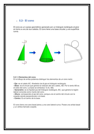 ➢ 5.2- El cono
El cono es un cuerpo geométrico generado por un triángulo rectángulo al girar
en torno a uno de sus catetos. El cono tiene una base circular y una superficie
curva.
5.2.1- Elementos del cono
En el dibujo de arriba podemos distinguir los elementos de un cono recto:
- Eje: es el cateto AC. Alrededor de él gira el triángulo rectángulo.
- Base: es el círculo que genera la rotación del otro cateto, AB. Por lo tanto AB es
el radio del cono. La base se simboliza: O (A, AB).
- Generatriz: es la hipotenusa del triángulo rectángulo, BC, que genera la región
lateral conocida como manto del cono.
- Altura: corresponde al eje del cono, porque une el centro del círculo con la
cúspide siendo perpendicular a la base.
- Centro: Es el centro de la base.
El cono tiene una cara basal plana y una cara lateral curva. Posee una arista basal
y un vértice llamado cúspide.
 