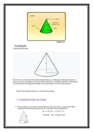 TEOREMA:
Generatriz del cono
El cono es un cuerpo de revolución engendrado por un triángulo rectángulo al girar en
torno a uno de sus catetos, que será la altura del cono y la hipotenusa será la generatriz.
Por el teorema de Pitágoras la longitud de la generatriz s del cono será igual a:
donde h es la altura del cono y r el radio de su base.
✓ EJERICICIO DE UN CONO
 