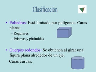 • Poliedros: Está limitado por polígonos. Caras
planas.
– Regulares
– Prismas y pirámides
• Cuerpos redondos: Se obtienen al girar una
figura plana alrededor de un eje.
Caras curvas.
 