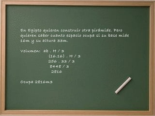 En Egipto quieren construir otra pirámide. Pero quieren saber cuanto espacio ocupa si su base mide 16m y su altura 33m. Volumen:  ab . H / 3 (16.16) . H / 3 256 . 33 / 3 8448 / 3 2816 Ocupa 2816m3 