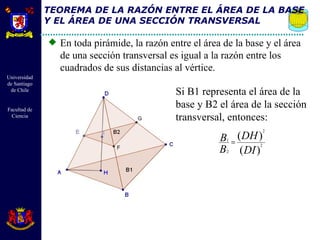 TEOREMA DE LA RAZÓN ENTRE EL ÁREA DE LA BASE Y EL ÁREA DE UNA SECCIÓN TRANSVERSAL En toda pirámide, la razón entre el área de la base y el área de una sección transversal es igual a la razón entre los cuadrados de sus distancias al vértice. Si B1 representa el área de la base y B2 el área de la sección transversal, entonces: 