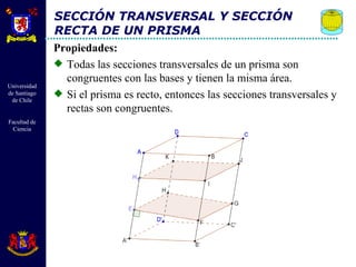 SECCIÓN TRANSVERSAL Y SECCIÓN RECTA DE UN PRISMA Propiedades: Todas las secciones transversales de un prisma son congruentes con las bases y tienen la misma área. Si el prisma es recto, entonces las secciones transversales y rectas son congruentes. 