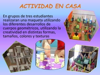 ACTIVIDAD EN CASA
En grupos de tres estudiantes
realizaran una maqueta utilizando
los diferentes desarrollos de
cuerpos geométricos, utilizando la
creatividad en distintas formas,
tamaños, colores y texturas
 