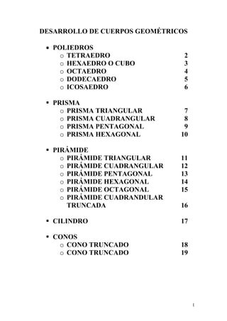 1
DESARROLLO DE CUERPOS GEOMÉTRICOS
• POLIEDROS
o TETRAEDRO 2
o HEXAEDRO O CUBO 3
o OCTAEDRO 4
o DODECAEDRO 5
o ICOSAEDRO 6
PRISMA
o PRISMA TRIANGULAR 7
o PRISMA CUADRANGULAR 8
o PRISMA PENTAGONAL 9
o PRISMA HEXAGONAL 10
PIRÁMIDE
o PIRÁMIDE TRIANGULAR 11
o PIRÁMIDE CUADRANGULAR 12
o PIRÁMIDE PENTAGONAL 13
o PIRÁMIDE HEXAGONAL 14
o PIRÁMIDE OCTAGONAL 15
o PIRÁMIDE CUADRANDULAR
TRUNCADA 16
CILINDRO 17
CONOS
o CONO TRUNCADO 18
o CONO TRUNCADO 19
 
