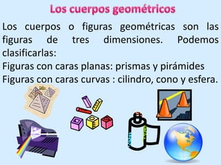 Los cuerpos geométricos Los cuerpos o figuras geométricas son las figuras de tres dimensiones. Podemos clasificarlas: Figuras con caras planas: prismas y pirámides Figuras con caras curvas : cilindro, cono y esfera. 