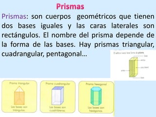 PrismasPrismas: son cuerpos  geométricos que tienen dos bases iguales y las caras laterales son rectángulos. El nombre del prisma depende de la forma de las bases. Hay prismas triangular, cuadrangular, pentagonal…