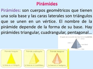PirámidesPirámides: son cuerpos geométricos que tienen una sola base y las caras laterales son triángulos que se unen en un vértice. El nombre de la pirámide depende de la forma de su base. Hay pirámides triangular, cuadrangular, pentagonal…