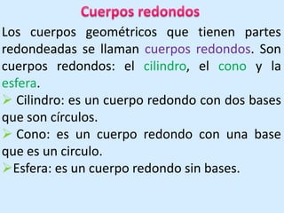 Cuerpos redondosLos cuerpos geométricos que tienen partes redondeadas se llaman cuerpos redondos. Son cuerpos redondos: el cilindro, el cono y la esfera.  Cilindro: es un cuerpo redondo con dos bases que son círculos.