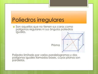 Poliedros irregularesSon aquellos que no tienen sus caras como polígonos regulares ni sus ángulos poliedros iguales. 				PrismaPoliedro limitado por varios paralelogramos y dos polígonos iguales llamados bases, cuyos planos son paralelos.