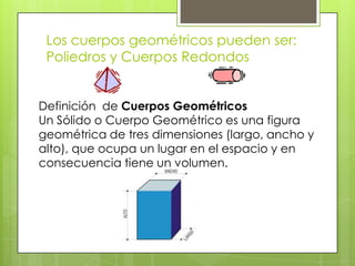 Los cuerpos geométricos pueden ser: Poliedros y Cuerpos RedondosDefinición  de Cuerpos GeométricosUn Sólido o Cuerpo Geométrico es una figura geométrica de tres dimensiones (largo, ancho y alto), que ocupa un lugar en el espacio y en consecuencia tiene un volumen.