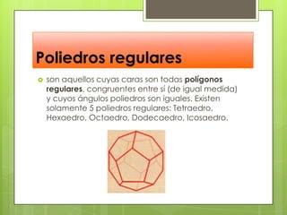Poliedros regularesson aquellos cuyas caras son todas polígonos regulares, congruentes entre sí (de igual medida) y cuyos ángulos poliedros son iguales. Existen solamente 5 poliedros regulares: Tetraedro, Hexaedro, Octaedro, Dodecaedro, Icosaedro.