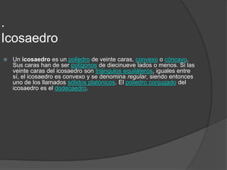 .IcosaedroUn icosaedro es un poliedro de veinte caras, convexo o cóncavo. Sus caras han de ser polígonos de diecinueve lados o menos. Si las veinte caras del icosaedro son triángulos equiláteros, iguales entre sí, el icosaedro es convexo y se denomina regular, siendo entonces uno de los llamados sólidos platónicos. El poliedro conjugado del icosaedro es el dodecaedro.